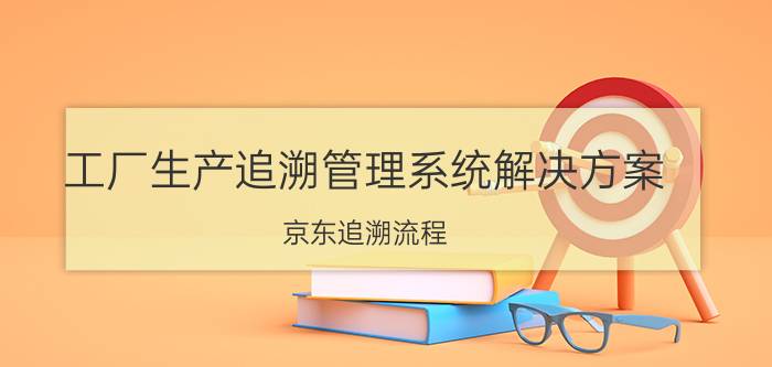 工厂生产追溯管理系统解决方案 京东追溯流程？